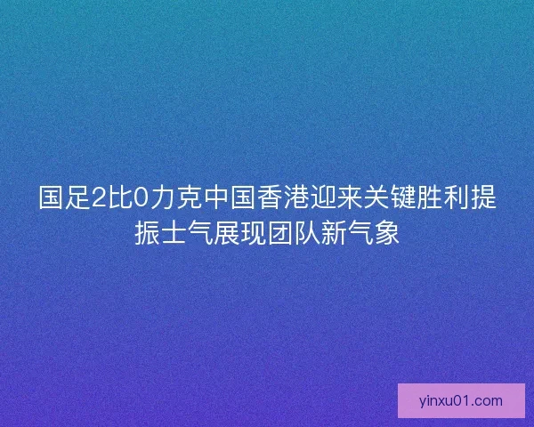 国足2比0力克中国香港迎来关键胜利提振士气展现团队新气象