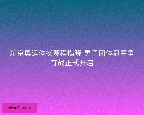 东京奥运体操赛程揭晓 男子团体冠军争夺战正式开启