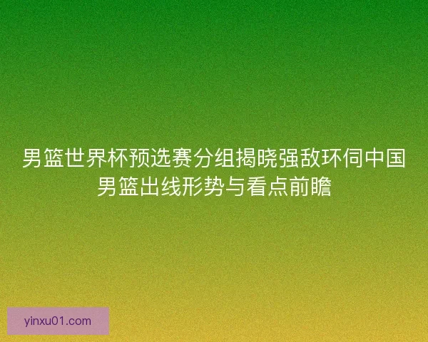 男篮世界杯预选赛分组揭晓强敌环伺中国男篮出线形势与看点前瞻
