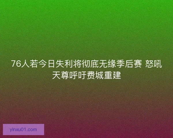 76人若今日失利将彻底无缘季后赛 怒吼天尊呼吁费城重建
