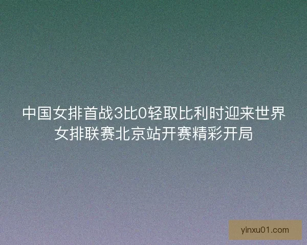 中国女排首战3比0轻取比利时迎来世界女排联赛北京站开赛精彩开局