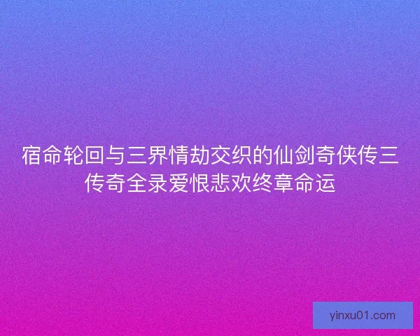 宿命轮回与三界情劫交织的仙剑奇侠传三传奇全录爱恨悲欢终章命运