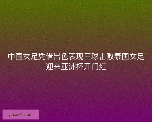 中国女足凭借出色表现三球击败泰国女足迎来亚洲杯开门红