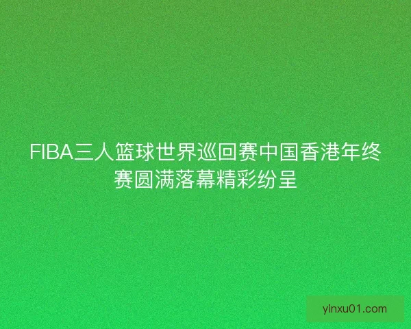 FIBA三人篮球世界巡回赛中国香港年终赛圆满落幕精彩纷呈