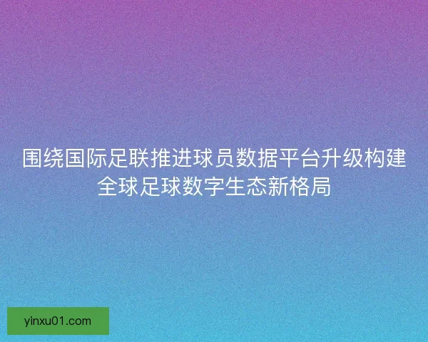 围绕国际足联推进球员数据平台升级构建全球足球数字生态新格局