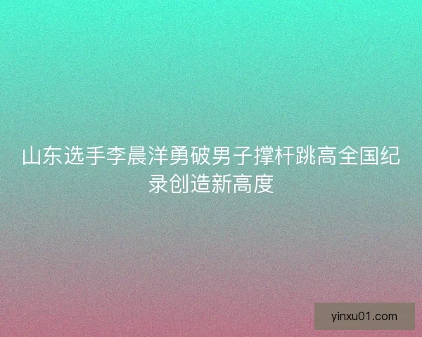 山东选手李晨洋勇破男子撑杆跳高全国纪录创造新高度