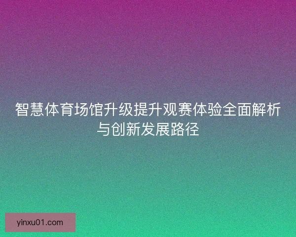 智慧体育场馆升级提升观赛体验全面解析与创新发展路径