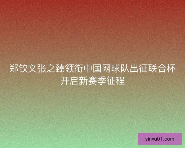 郑钦文张之臻领衔中国网球队出征联合杯开启新赛季征程