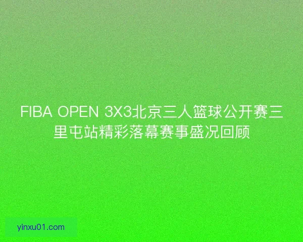 FIBA OPEN 3X3北京三人篮球公开赛三里屯站精彩落幕赛事盛况回顾