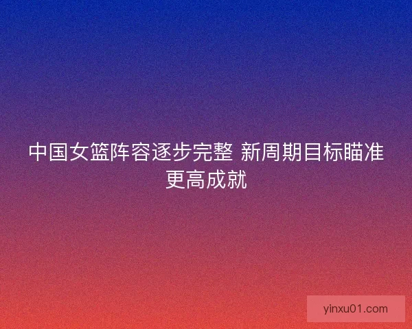中国女篮阵容逐步完整 新周期目标瞄准更高成就