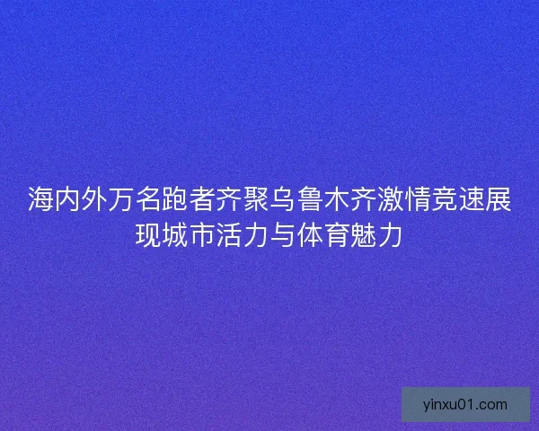 海内外万名跑者齐聚乌鲁木齐激情竞速展现城市活力与体育魅力