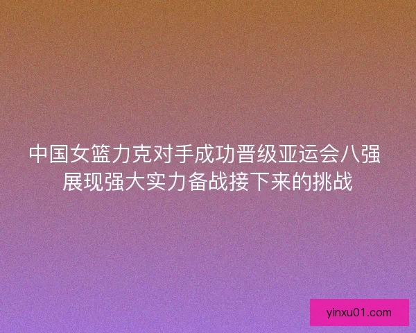 中国女篮力克对手成功晋级亚运会八强 展现强大实力备战接下来的挑战