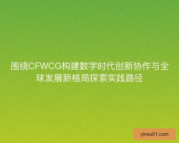 围绕CFWCG构建数字时代创新协作与全球发展新格局探索实践路径