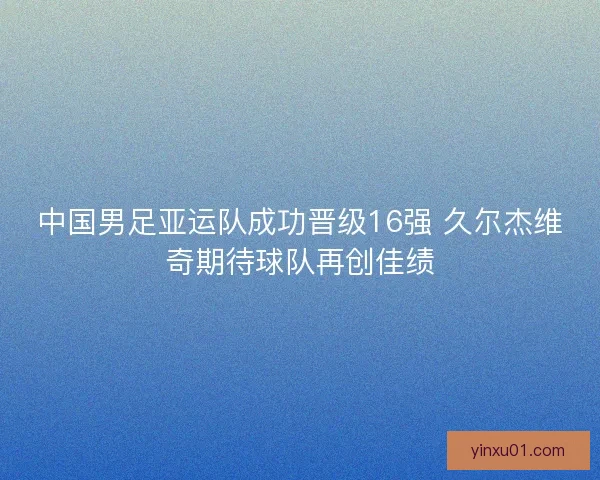 中国男足亚运队成功晋级16强 久尔杰维奇期待球队再创佳绩