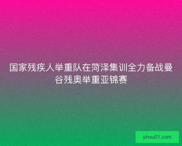 国家残疾人举重队在菏泽集训全力备战曼谷残奥举重亚锦赛