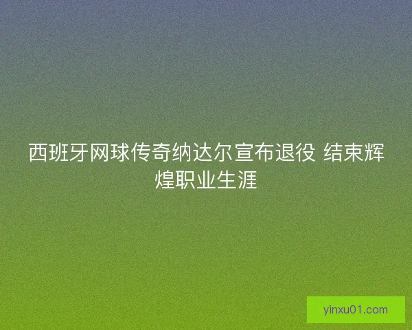 西班牙网球传奇纳达尔宣布退役 结束辉煌职业生涯
