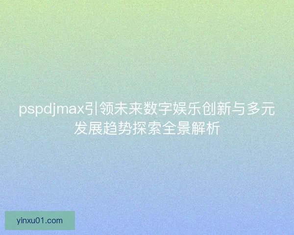 pspdjmax引领未来数字娱乐创新与多元发展趋势探索全景解析