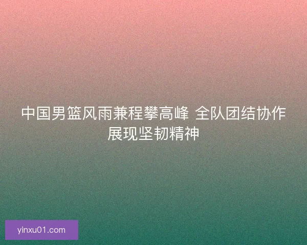 中国男篮风雨兼程攀高峰 全队团结协作展现坚韧精神