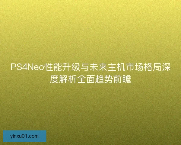 PS4Neo性能升级与未来主机市场格局深度解析全面趋势前瞻
