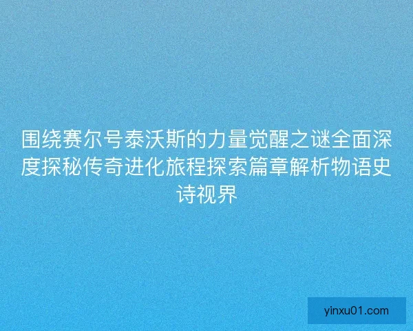 围绕赛尔号泰沃斯的力量觉醒之谜全面深度探秘传奇进化旅程探索篇章解析物语史诗视界