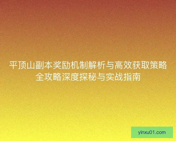 平顶山副本奖励机制解析与高效获取策略全攻略深度探秘与实战指南