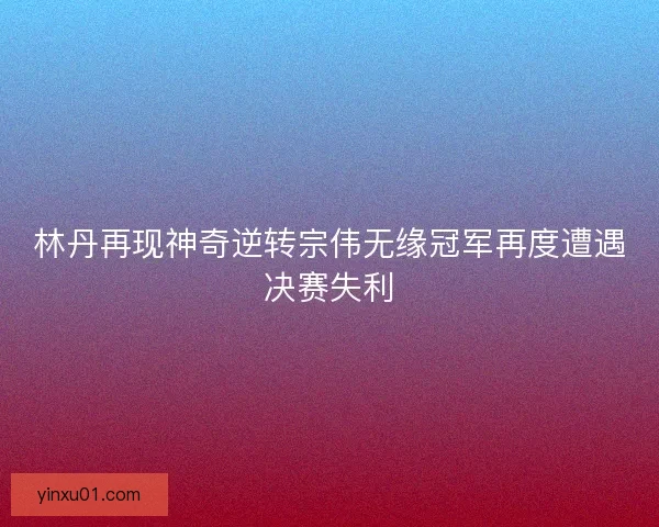 林丹再现神奇逆转宗伟无缘冠军再度遭遇决赛失利